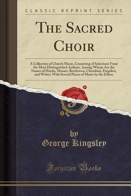 Read Online The Sacred Choir: A Collection of Church Music, Consisting of Selections from the Most Distinguished Authors, Among Whom Are the Names of Haydn, Mozart, Beethoven, Cherubini, Pergolesi, and Weber; With Several Pieces of Music by the Editor - George Kingsley file in PDF