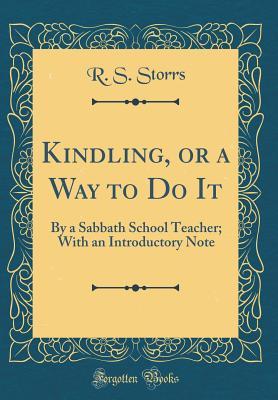 Read Online Kindling, or a Way to Do It: By a Sabbath School Teacher; With an Introductory Note (Classic Reprint) - R S Storrs | ePub