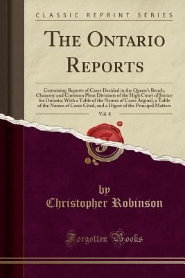 Read Online The Ontario Reports, Vol. 8: Containing Reports of Cases Decided in the Queen's Bench, Chancery and Common Pleas Divisions of the High Court of Justice for Ontario; With a Table of the Names of Cases Argued, a Table of the Names of Cases Cited, and a Dige - Christopher Robinson file in PDF
