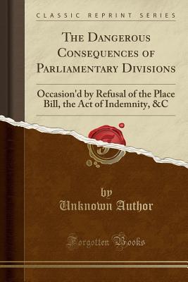 Full Download The Dangerous Consequences of Parliamentary Divisions: Occasion'd by Refusal of the Place Bill, the Act of Indemnity, &c (Classic Reprint) - Unknown file in ePub