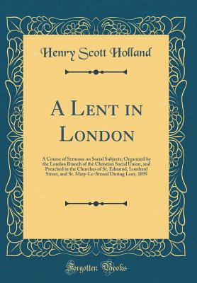 Full Download A Lent in London: A Course of Sermons on Social Subjects; Organized by the London Branch of the Christian Social Union, and Preached in the Churches of St. Edmund, Lombard Street, and St. Mary-Le-Strand During Lent, 1895 (Classic Reprint) - Henry Scott Holland | PDF