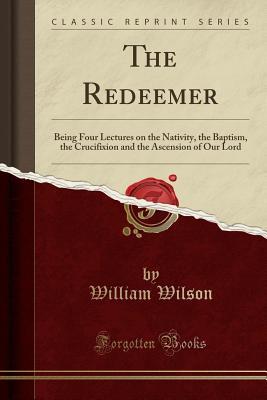 Read Online The Redeemer: Being Four Lectures on the Nativity, the Baptism, the Crucifixion and the Ascension of Our Lord (Classic Reprint) - William Wilson | PDF