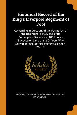 Download Historical Record of the King's Liverpool Regiment of Foot: Containing an Account of the Formation of the Regiment in 1685 and of Its Subsequent Services to 1881; Also, Succession Lists of the Officers Who Served in Each of the Regimental Ranks; With Bi - Richard Cannon file in PDF