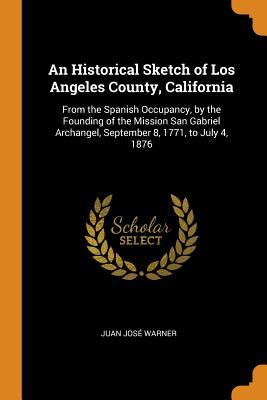 Full Download An Historical Sketch of Los Angeles County, California: From the Spanish Occupancy, by the Founding of the Mission San Gabriel Archangel, September 8, 1771, to July 4, 1876 - Juan Jose Warner file in ePub