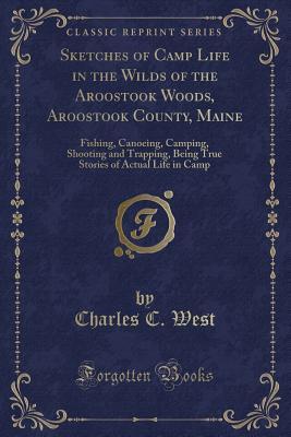 Read Online Sketches of Camp Life in the Wilds of the Aroostook Woods, Aroostook County, Maine: Fishing, Canoeing, Camping, Shooting and Trapping, Being True Stories of Actual Life in Camp - Charles C. West | PDF