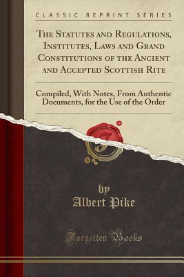 Read Online The Statutes and Regulations, Institutes, Laws and Grand Constitutions of the Ancient and Accepted Scottish Rite: Compiled, with Notes, from Authentic Documents, for the Use of the Order (Classic Reprint) - Albert Pike file in ePub