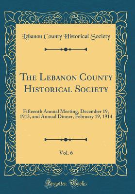 Read The Lebanon County Historical Society, Vol. 6: Fifteenth Annual Meeting, December 19, 1913, and Annual Dinner, February 19, 1914 (Classic Reprint) - Lebanon County Historical Society | PDF