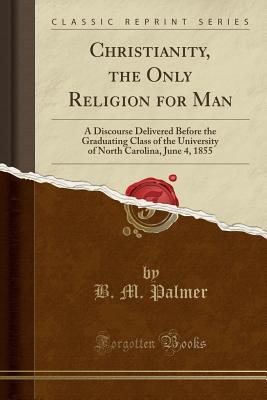 Full Download Christianity, the Only Religion for Man: A Discourse Delivered Before the Graduating Class of the University of North Carolina, June 4, 1855 (Classic Reprint) - Benjamin M. Palmer | PDF