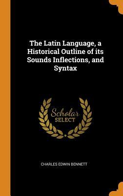 Read Online The Latin Language, a Historical Outline of Its Sounds Inflections, and Syntax - Charles Edwin 1858-1921 Bennett file in PDF