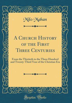 Read Online A Church History of the First Three Centuries: From the Thirtieth to the Three Hundred and Twenty-Third Year of the Christian Era (Classic Reprint) - Milo Mahan | PDF