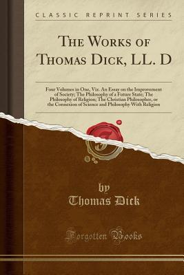 Read The Works of Thomas Dick, LL. D: Four Volumes in One, Viz. an Essay on the Improvement of Society; The Philosophy of a Future State; The Philosophy of Religion; The Christian Philosopher, or the Connexion of Science and Philosophy with Religion - Thomas Dick file in ePub