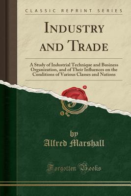 Read Industry and Trade: A Study of Industrial Technique and Business Organization, and of Their Influences on the Conditions of Various Classes and Nations (Classic Reprint) - Alfred Marshall file in PDF