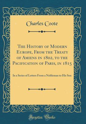 Download The History of Modern Europe, from the Treaty of Amiens in 1802, to the Pacification of Paris, in 1815: In a Series of Letters from a Nobleman to His Son (Classic Reprint) - Charles Coote file in ePub