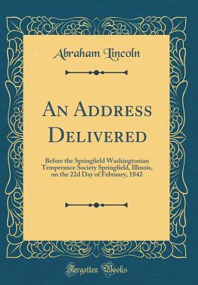 Read Online An Address Delivered: Before the Springfield Washingtonian Temperance Society Springfield, Illinois, on the 22d Day of February, 1842 (Classic Reprint) - Abraham Lincoln | PDF