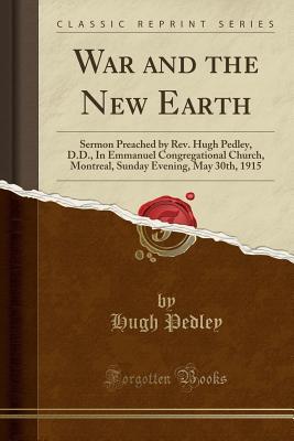 Read Online War and the New Earth: Sermon Preached by Rev. Hugh Pedley, D.D., in Emmanuel Congregational Church, Montreal, Sunday Evening, May 30th, 1915 (Classic Reprint) - Hugh Pedley | PDF