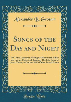 Read Online Songs of the Day and Night: Or Three Centuries of Original Hymns for Public and Private Praise and Reading; The Life-Story of Jesus Christ; A Cantata with Other Sacred Poems (Classic Reprint) - Alexander B. Grosart | PDF