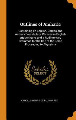Read Online Outlines of Amharic: Containing an English, Oordoo and Amharic Vocabulary, Phrases in English and Amharic, and a Rudimentary Grammar, for the Use of the Force Proceeding to Abyssinia - Carolus Henricus Blumhardt | PDF