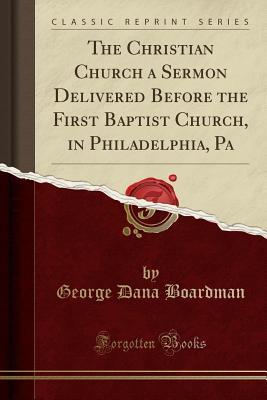 Read The Christian Church a Sermon Delivered Before the First Baptist Church, in Philadelphia, Pa (Classic Reprint) - George Dana Boardman | ePub
