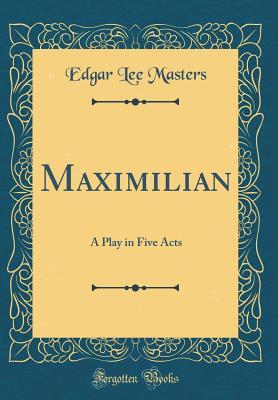 Read Online Maximilian: A Play in Five Acts (Classic Reprint) - Edgar Lee Masters file in PDF