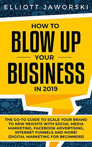 Read Online How to Blow Up Your Business in 2019: The Go-To Guide to Scale Your Brand to New Heights with Social Media Marketing, Facebook Advertising, Internet Funnels  and More! (Digital Marketing for Beginners) - Elliott Jaworski | PDF