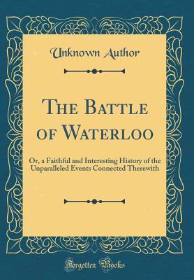 Full Download The Battle of Waterloo: Or, a Faithful and Interesting History of the Unparalleled Events Connected Therewith (Classic Reprint) - Unknown | ePub
