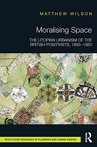 Read Online Moralising Space: The Utopian Urbanism of the British Positivists, 1855-1920 (Routledge Research in Planning and Urban Design) - Matthew Wilson file in ePub