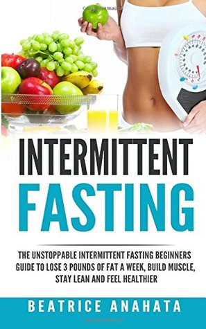 Read Online Intermittent Fasting: The Unstoppable Intermittent Fasting Beginners Guide to Lose 3 Pounds of Fat a Week, Build Muscle, Stay Lean and Feel Healthier. - Beatrice Anahata | ePub