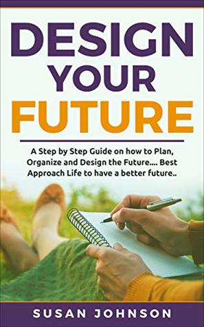Download Design your Future: A Step by Step Guide on how to Plan, Organize and Design the Future. Best Approach Life to have a Better Future.. - Susan Johnson | PDF