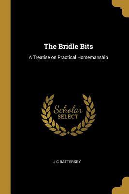 Read Online The Bridle Bits: A Treatise on Practical Horsemanship - J C Battersby | PDF