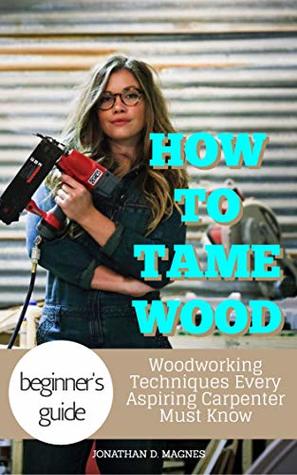 Read Online How To Tame Wood: Woodworking Techniques Every Aspiring Carpenter Must Know - Jonathan D. Magnes | ePub