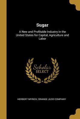 Read Online Sugar: A New and Profitable Industry in the United States for Capital, Agriculture and Labor - Herbert Myrick file in PDF