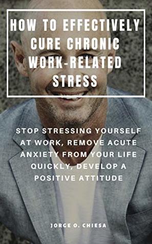 Full Download HOW TO EFFECTIVELY CURE CHRONIC WORK-RELATED STRESS : STOP STRESSING YOURSELF AT WORK, REMOVE ACUTE ANXIETY FROM YOUR LIFE QUICKLY, DEVELOP A POSITIVE ATTITUDE - Jorge O. Chiesa file in PDF
