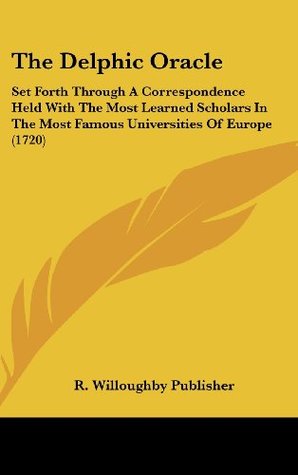 Full Download The Delphic Oracle: Set Forth Through A Correspondence Held With The Most Learned Scholars In The Most Famous Universities Of Europe (1720) - R. Willoughby Publisher | PDF