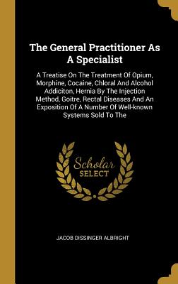 Download The General Practitioner As A Specialist: A Treatise On The Treatment Of Opium, Morphine, Cocaine, Chloral And Alcohol Addiciton, Hernia By The Injection Method, Goitre, Rectal Diseases And An Exposition Of A Number Of Well-known Systems Sold To The - Jacob Dissinger Albright | ePub