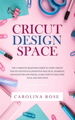 Read Cricut Design Space: The Complete Beginners Guide to Start Cricut Step-by-Step with Illustrated Practical Examples, Advanced Tips and Tricks, Learn How to Use Every Tool and Function - Carolina Rose file in PDF
