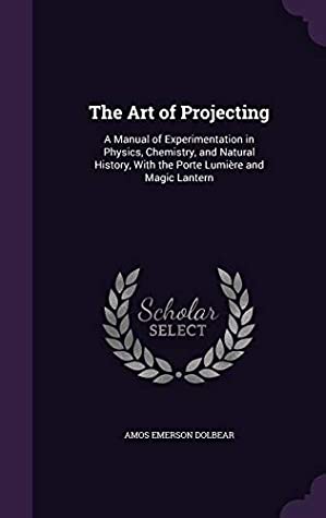 Read Online The Art of Projecting: A Manual of Experimentation in Physics, Chemistry, and Natural History, with the Porte Lumiere and Magic Lantern - Amos Emerson Dolbear file in PDF